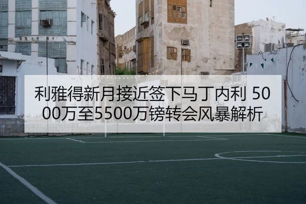 利雅得新月接近签下马丁内利 5000万至5500万镑转会风暴解析